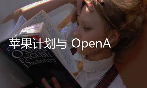 苹果计划与 OpenAI 合作，加强 iPhone 人工智能功能