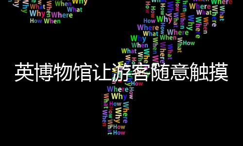 英博物馆让游客随意触摸中国文物 博主：请尊重我们的国宝