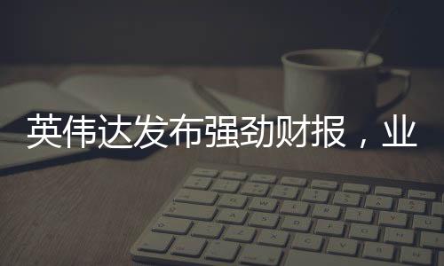 英伟达发布强劲财报，业绩大幅超越分析师预期