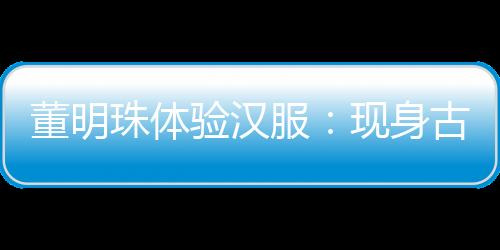 董明珠体验汉服：现身古都洛阳 参观游览