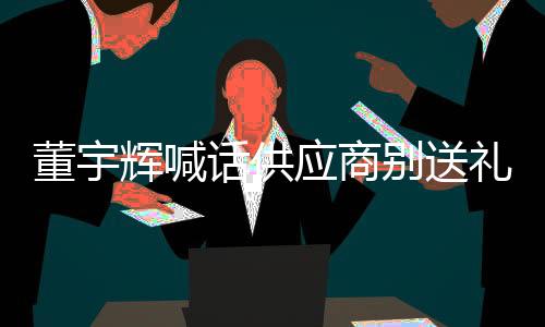 董宇辉喊话供应商别送礼：一旦知道永不合作