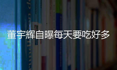 董宇辉自曝每天要吃好多片安眠药：有时一夜吃两次 非常痛苦