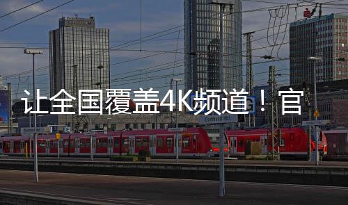 让全国覆盖4K频道！官方：加快高清超高清电视机等普及、更新