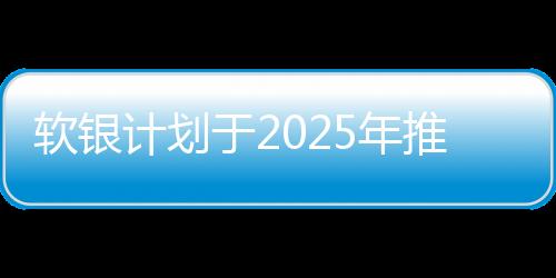 软银计划于2025年推出自家AI芯片，投资640亿美元