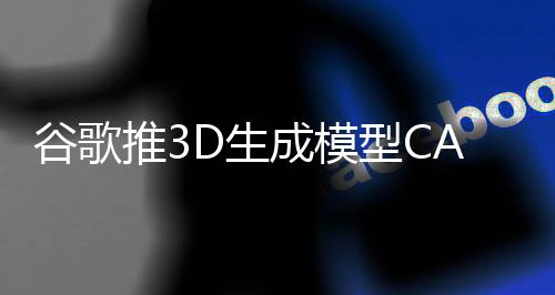 谷歌推3D生成模型CAT3D 1分钟完成3D场景创建