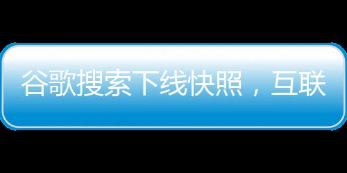 谷歌搜索下线快照，互联网似乎真的要没有记忆了