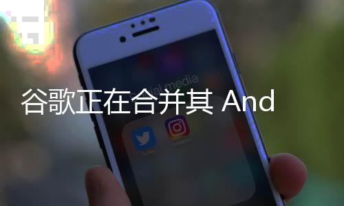 谷歌正在合并其 Android 软件和 Pixel 硬件部门，以更广泛地整合人工智能