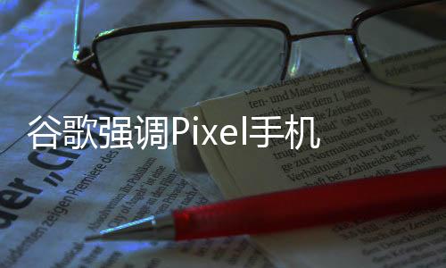 谷歌强调Pixel手机可维修性，与苹果形成鲜明对比