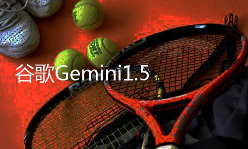 谷歌Gemini1.5新功能揭秘:上下文挑战重现准确性
