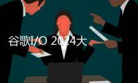 谷歌I/O 2024大会：Gemini 1.5 Pro宣布面向全球开发者开放