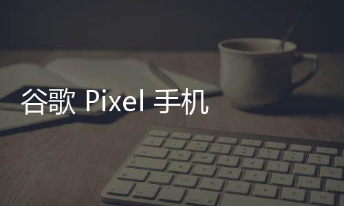 谷歌 Pixel 手机迎来安卓15新更新！