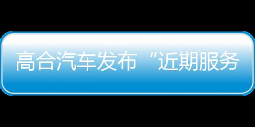 高合汽车发布“近期服务运营保障公告”：努力保障用户服务