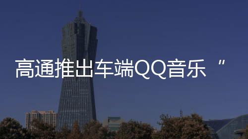 高通推出车端QQ音乐“骁龙臻品音质”  可省流达90%