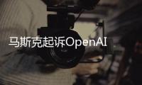 马斯克起诉OpenAI和奥特曼：违背造福人类而不是利润导向的宗旨