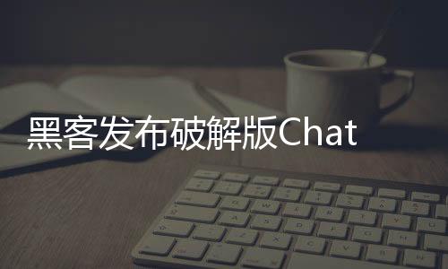 黑客发布破解版ChatGPT “Godmode GPT”