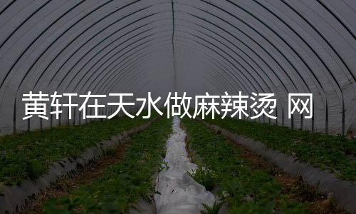 黄轩在天水做麻辣烫 网友：想吃黄轩做的那一碗