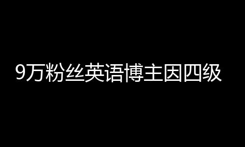 9万粉丝英语博主因四级没过停更 网友：自媒体比英语学得好