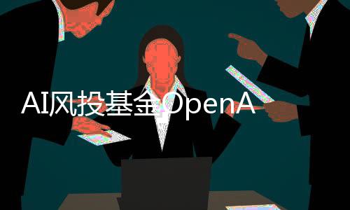 AI风投基金OpenAI Startup Fund额外筹集500万美元资金