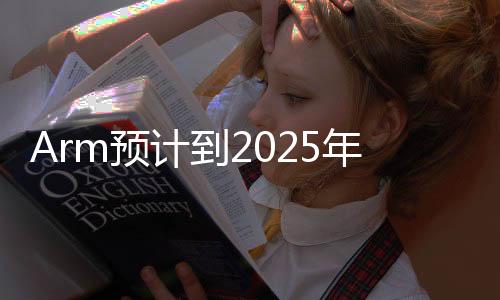 Arm预计到2025年底，将有1000亿台Arm设备为AI做好准备