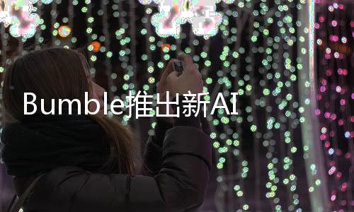 Bumble推出新AI工具可识别并阻止诈骗帐户、虚假个人资料