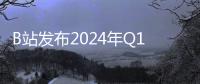 B站发布2024年Q1财报：月活用户、日均使用时长双双再创新高