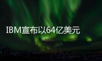 IBM宣布以64亿美元收购HashiCorp 加强混合云和生成式人工智能部署