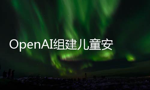 OpenAI组建儿童安全团队 防止AI工具被误用