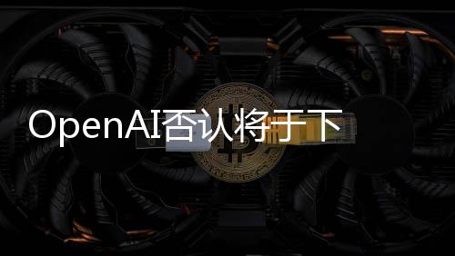 OpenAI否认将于下周一推出搜索引擎 但会展示ChatGPT新功能