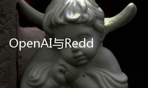 OpenAI与Reddit 合作，将用户生成独特内容整合至ChatGPT