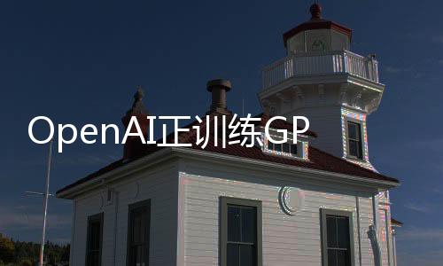 OpenAI正训练GPT-4的继任者，GPT-5或将带来三个重大升级