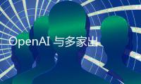 OpenAI 与多家出版商合作 可能会给竞争对手带来麻烦