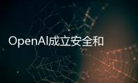 OpenAl成立安全和保障委员会 称已经开始训练下一代前沿模型