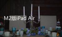 M2版iPad Air 10核GPU变9核 苹果回应：性能参数没错