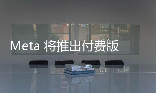 Meta 将推出付费版 AI 助手