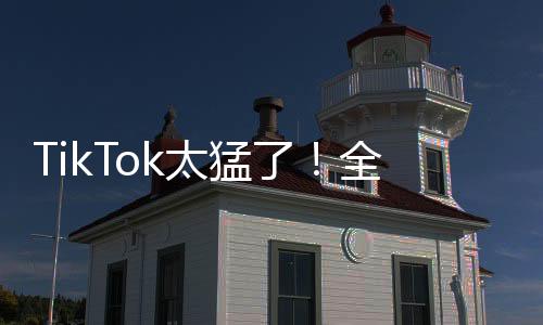 TikTok太猛了！全球下载量超49.2亿次 月活用户超15.82亿