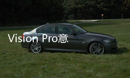 Vision Pro意料之外用处 在医疗界获认可！苹果：十分高兴