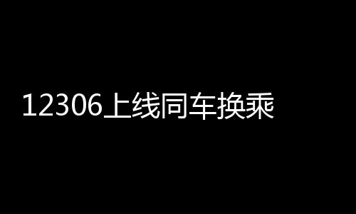 12306上线同车换乘功能：不同车次可无需下车换乘