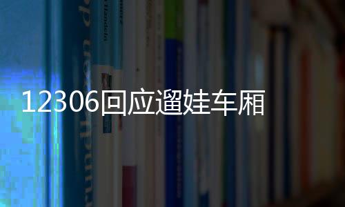 12306回应遛娃车厢：暂未接到通知 上车后可跟乘务员询问相关事宜