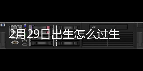 2月29日出生怎么过生日？最重要的是感到快乐和有意义