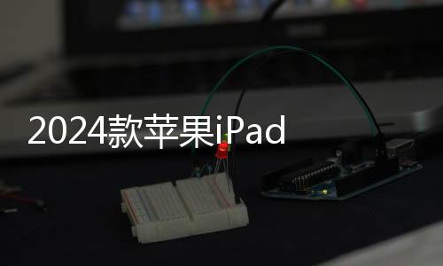 2024款苹果iPad Pro/Air不支持第二代Apple Pencil：有需求可购新款