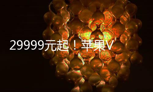 29999元起！苹果Vision Pro国行版正式开启预购：6月28日发售