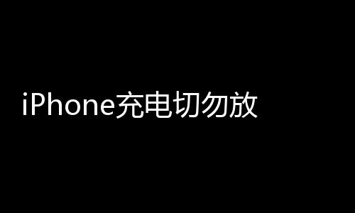 iPhone充电切勿放枕头下 苹果警告：存在安全隐患