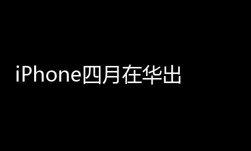 iPhone四月在华出货量猛涨近5成 大幅折扣策略获成功