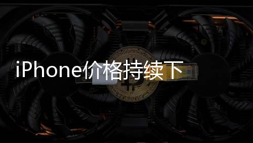 iPhone价格持续下降销量反弹：四月在华出货量猛涨近5成