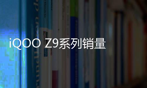 iQOO Z9系列销量创新高：预售量为Z系列历史纪录的6倍